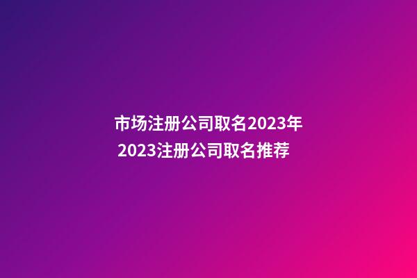 市场注册公司取名2023年 2023注册公司取名推荐